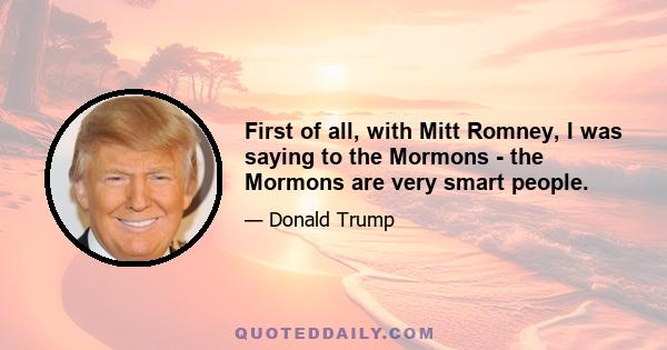 First of all, with Mitt Romney, I was saying to the Mormons - the Mormons are very smart people.