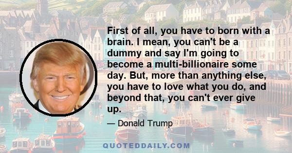 First of all, you have to born with a brain. I mean, you can't be a dummy and say I'm going to become a multi-billionaire some day. But, more than anything else, you have to love what you do, and beyond that, you can't