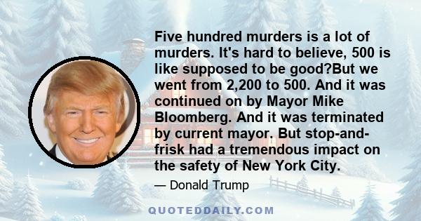 Five hundred murders is a lot of murders. It's hard to believe, 500 is like supposed to be good?But we went from 2,200 to 500. And it was continued on by Mayor Mike Bloomberg. And it was terminated by current mayor. But 