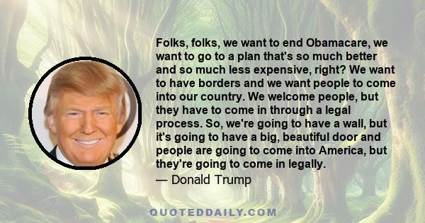 Folks, folks, we want to end Obamacare, we want to go to a plan that's so much better and so much less expensive, right? We want to have borders and we want people to come into our country. We welcome people, but they