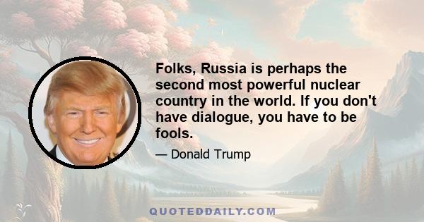 Folks, Russia is perhaps the second most powerful nuclear country in the world. If you don't have dialogue, you have to be fools.