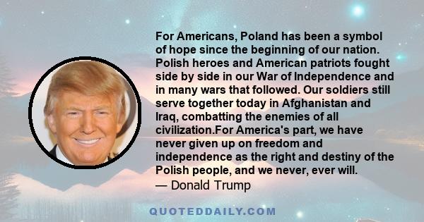 For Americans, Poland has been a symbol of hope since the beginning of our nation. Polish heroes and American patriots fought side by side in our War of Independence and in many wars that followed. Our soldiers still