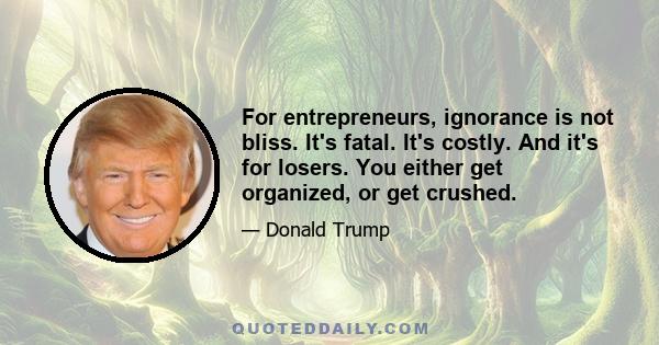 For entrepreneurs, ignorance is not bliss. It's fatal. It's costly. And it's for losers. You either get organized, or get crushed.