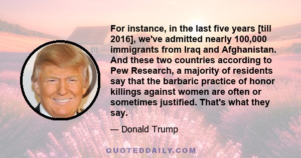 For instance, in the last five years [till 2016], we've admitted nearly 100,000 immigrants from Iraq and Afghanistan. And these two countries according to Pew Research, a majority of residents say that the barbaric