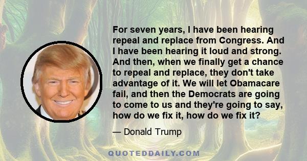 For seven years, I have been hearing repeal and replace from Congress. And I have been hearing it loud and strong. And then, when we finally get a chance to repeal and replace, they don't take advantage of it. We will