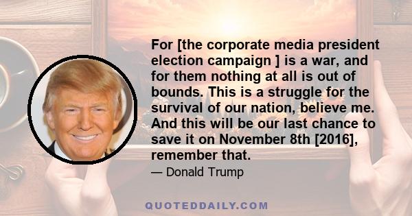 For [the corporate media president election campaign ] is a war, and for them nothing at all is out of bounds. This is a struggle for the survival of our nation, believe me. And this will be our last chance to save it