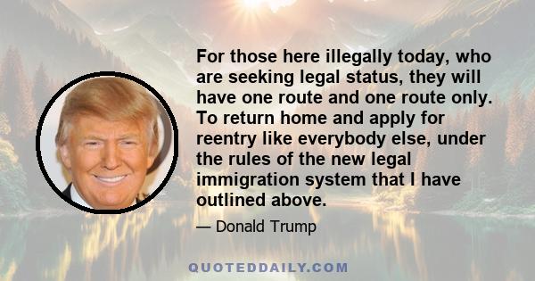 For those here illegally today, who are seeking legal status, they will have one route and one route only. To return home and apply for reentry like everybody else, under the rules of the new legal immigration system