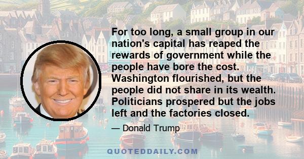 For too long, a small group in our nation's capital has reaped the rewards of government while the people have bore the cost. Washington flourished, but the people did not share in its wealth. Politicians prospered but