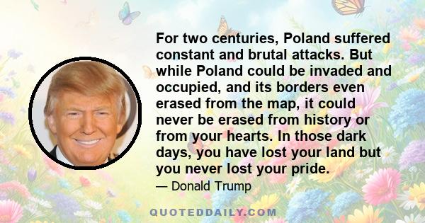 For two centuries, Poland suffered constant and brutal attacks. But while Poland could be invaded and occupied, and its borders even erased from the map, it could never be erased from history or from your hearts. In