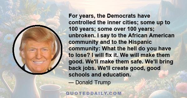 For years, the Democrats have controlled the inner cities; some up to 100 years; some over 100 years; unbroken. I say to the African American community and to the Hispanic community: What the hell do you have to lose? I 