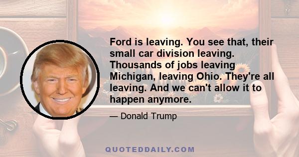 Ford is leaving. You see that, their small car division leaving. Thousands of jobs leaving Michigan, leaving Ohio. They're all leaving. And we can't allow it to happen anymore.