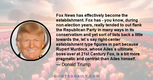 Fox News has effectively become the establishment. Fox has - you know, during non-election years, really tended to out flank the Republican Party in many ways in its conservatism and yet sort of lists back a little