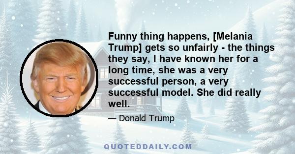 Funny thing happens, [Melania Trump] gets so unfairly - the things they say, I have known her for a long time, she was a very successful person, a very successful model. She did really well.