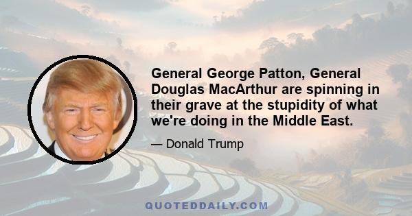 General George Patton, General Douglas MacArthur are spinning in their grave at the stupidity of what we're doing in the Middle East.