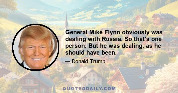 General Mike Flynn obviously was dealing with Russia. So that's one person. But he was dealing, as he should have been.