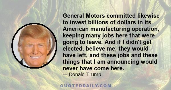 General Motors committed likewise to invest billions of dollars in its American manufacturing operation, keeping many jobs here that were going to leave. And if I didn't get elected, believe me, they would have left,