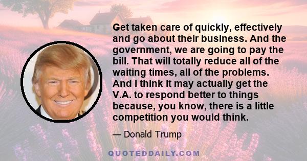 Get taken care of quickly, effectively and go about their business. And the government, we are going to pay the bill. That will totally reduce all of the waiting times, all of the problems. And I think it may actually