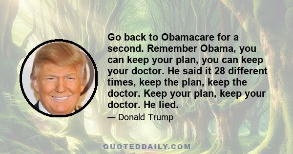 Go back to Obamacare for a second. Remember Obama, you can keep your plan, you can keep your doctor. He said it 28 different times, keep the plan, keep the doctor. Keep your plan, keep your doctor. He lied.