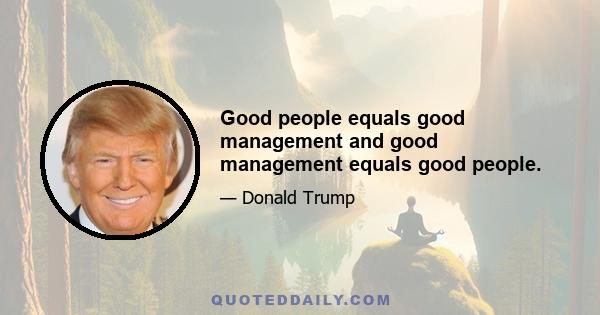 Good people equals good management and good management equals good people.