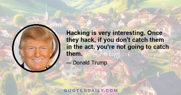 Hacking is very interesting. Once they hack, if you don't catch them in the act, you're not going to catch them.