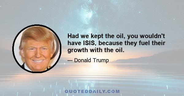 Had we kept the oil, you wouldn't have ISIS, because they fuel their growth with the oil.