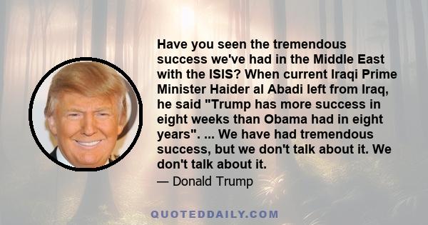 Have you seen the tremendous success we've had in the Middle East with the ISIS? When current Iraqi Prime Minister Haider al Abadi left from Iraq, he said Trump has more success in eight weeks than Obama had in eight