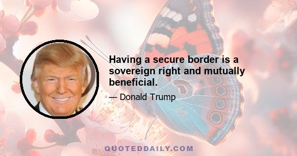 Having a secure border is a sovereign right and mutually beneficial.