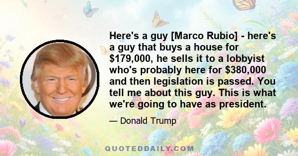 Here's a guy [Marco Rubio] - here's a guy that buys a house for $179,000, he sells it to a lobbyist who's probably here for $380,000 and then legislation is passed. You tell me about this guy. This is what we're going