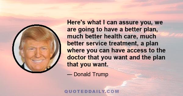 Here's what I can assure you, we are going to have a better plan, much better health care, much better service treatment, a plan where you can have access to the doctor that you want and the plan that you want.