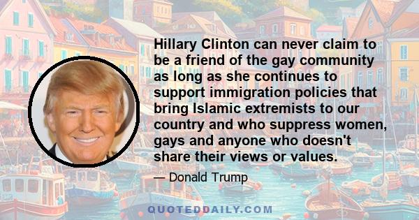 Hillary Clinton can never claim to be a friend of the gay community as long as she continues to support immigration policies that bring Islamic extremists to our country and who suppress women, gays and anyone who