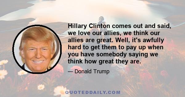 Hillary Clinton comes out and said, we love our allies, we think our allies are great. Well, it's awfully hard to get them to pay up when you have somebody saying we think how great they are.