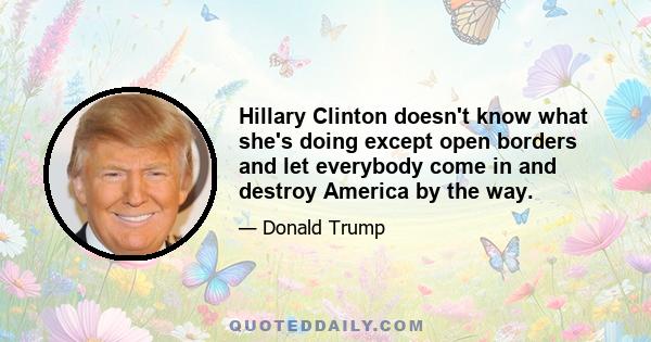 Hillary Clinton doesn't know what she's doing except open borders and let everybody come in and destroy America by the way.