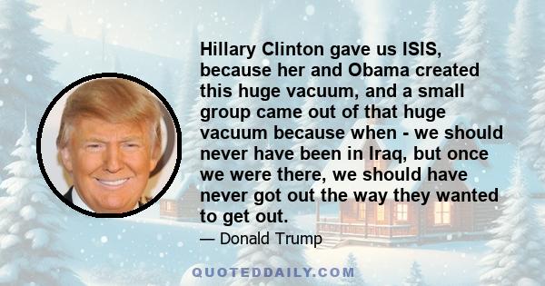 Hillary Clinton gave us ISIS, because her and Obama created this huge vacuum, and a small group came out of that huge vacuum because when - we should never have been in Iraq, but once we were there, we should have never 