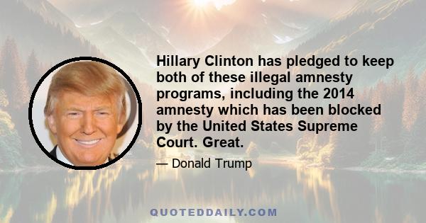 Hillary Clinton has pledged to keep both of these illegal amnesty programs, including the 2014 amnesty which has been blocked by the United States Supreme Court. Great.