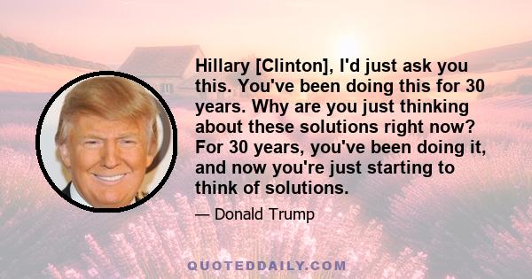 Hillary [Clinton], I'd just ask you this. You've been doing this for 30 years. Why are you just thinking about these solutions right now? For 30 years, you've been doing it, and now you're just starting to think of