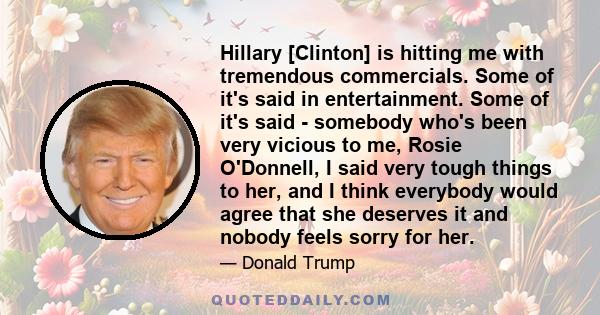 Hillary [Clinton] is hitting me with tremendous commercials. Some of it's said in entertainment. Some of it's said - somebody who's been very vicious to me, Rosie O'Donnell, I said very tough things to her, and I think