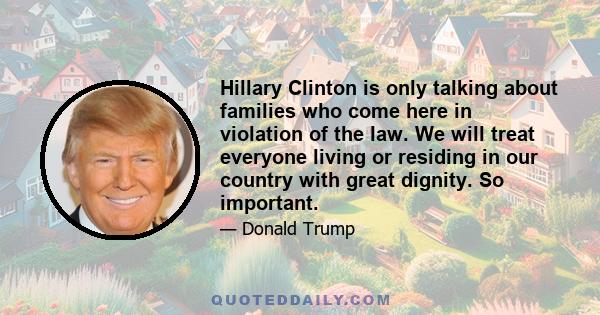 Hillary Clinton is only talking about families who come here in violation of the law. We will treat everyone living or residing in our country with great dignity. So important.