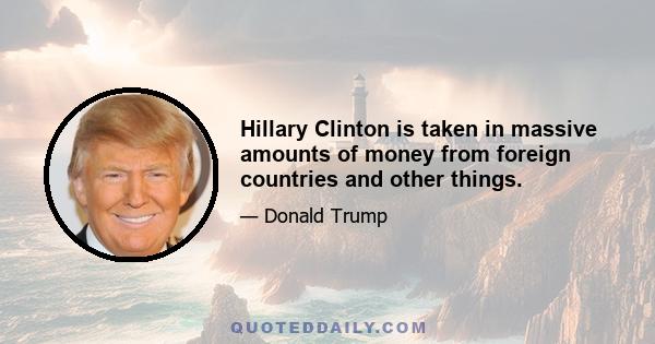 Hillary Clinton is taken in massive amounts of money from foreign countries and other things.