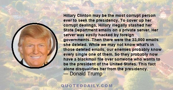 Hillary Clinton may be the most corrupt person ever to seek the presidency. To cover up her corrupt dealings, Hillary illegally stashed her State Department emails on a private server. Her server was easily hacked by