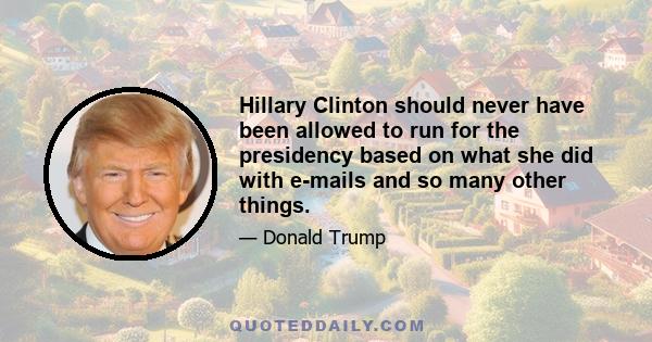 Hillary Clinton should never have been allowed to run for the presidency based on what she did with e-mails and so many other things.