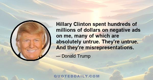 Hillary Clinton spent hundreds of millions of dollars on negative ads on me, many of which are absolutely untrue. They're untrue. And they're misrepresentations.