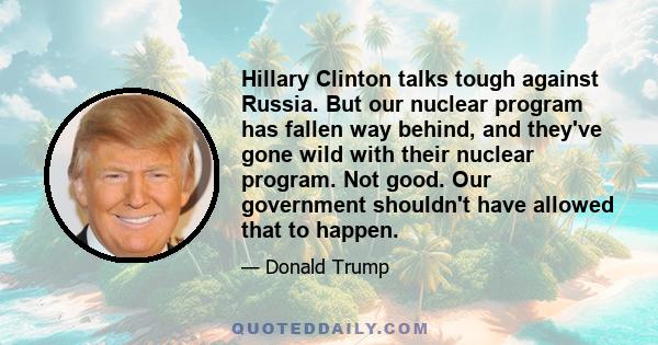 Hillary Clinton talks tough against Russia. But our nuclear program has fallen way behind, and they've gone wild with their nuclear program. Not good. Our government shouldn't have allowed that to happen.