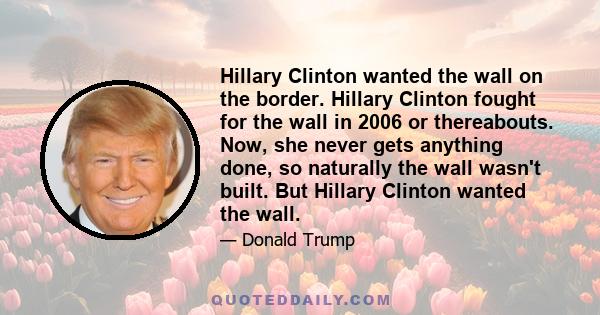 Hillary Clinton wanted the wall on the border. Hillary Clinton fought for the wall in 2006 or thereabouts. Now, she never gets anything done, so naturally the wall wasn't built. But Hillary Clinton wanted the wall.