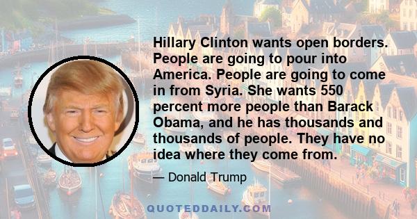 Hillary Clinton wants open borders. People are going to pour into America. People are going to come in from Syria. She wants 550 percent more people than Barack Obama, and he has thousands and thousands of people. They