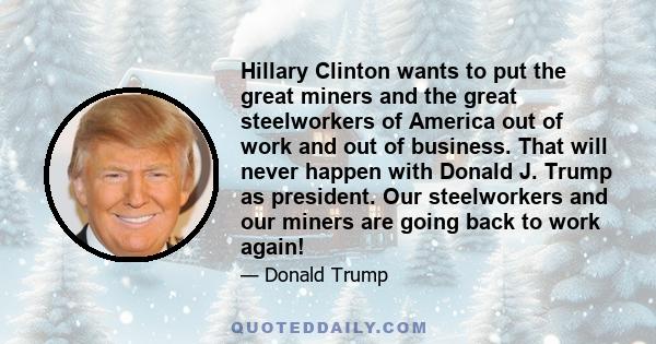 Hillary Clinton wants to put the great miners and the great steelworkers of America out of work and out of business. That will never happen with Donald J. Trump as president. Our steelworkers and our miners are going