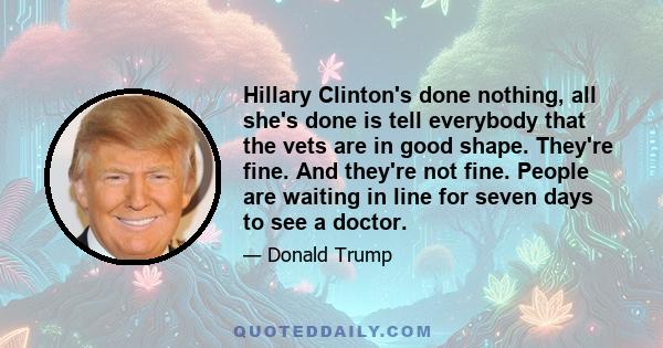 Hillary Clinton's done nothing, all she's done is tell everybody that the vets are in good shape. They're fine. And they're not fine. People are waiting in line for seven days to see a doctor.