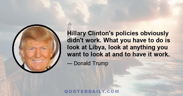 Hillary Clinton's policies obviously didn't work. What you have to do is look at Libya, look at anything you want to look at and to have it work.