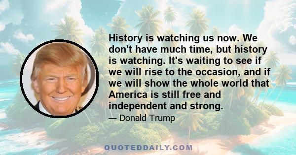 History is watching us now. We don't have much time, but history is watching. It's waiting to see if we will rise to the occasion, and if we will show the whole world that America is still free and independent and