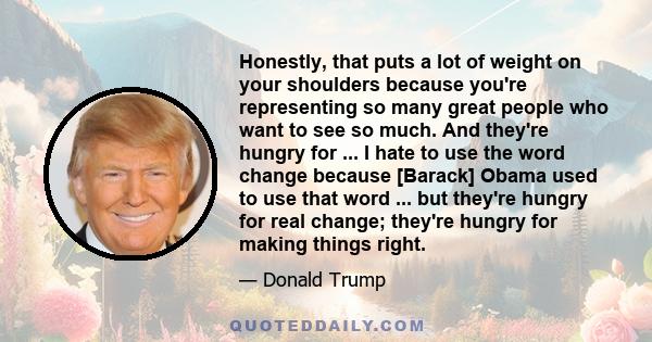 Honestly, that puts a lot of weight on your shoulders because you're representing so many great people who want to see so much. And they're hungry for ... I hate to use the word change because [Barack] Obama used to use 