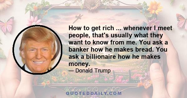 How to get rich ... whenever I meet people, that's usually what they want to know from me. You ask a banker how he makes bread. You ask a billionaire how he makes money.